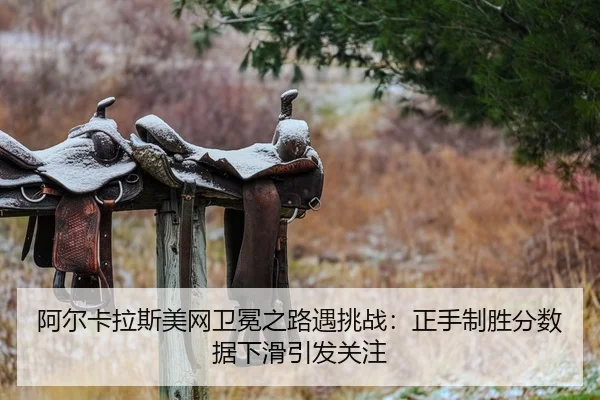 阿尔卡拉斯美网卫冕之路遇挑战：正手制胜分数据下滑引发关注
