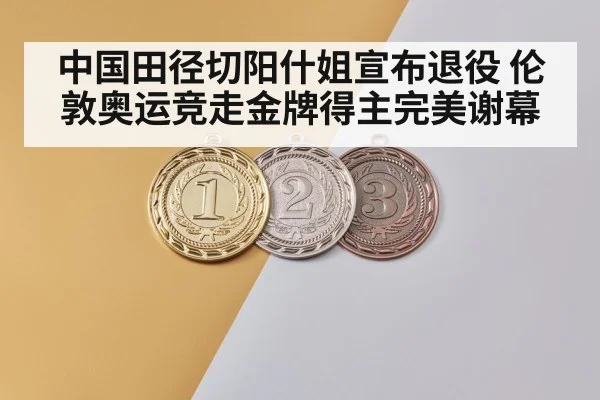 中国田径切阳什姐宣布退役 伦敦奥运竞走金牌得主完美谢幕